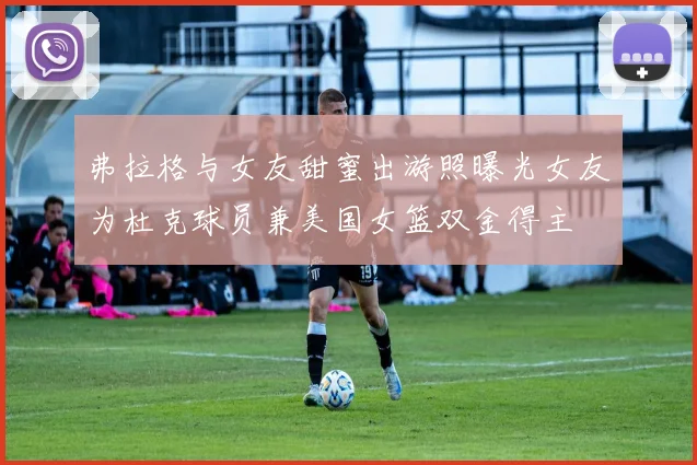 弗拉格与女友甜蜜出游照曝光女友为杜克球员兼美国女篮双金得主