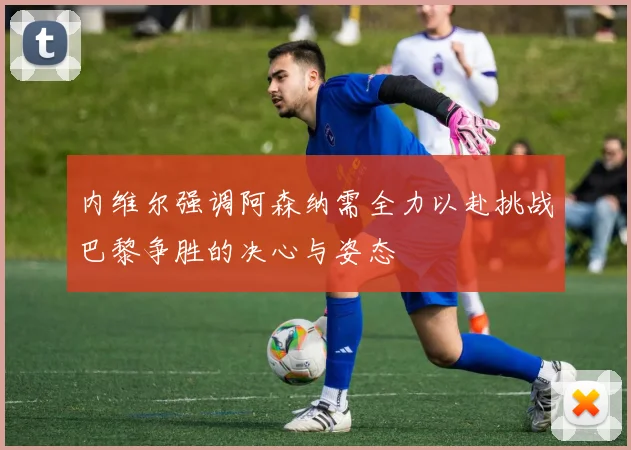 内维尔强调阿森纳需全力以赴挑战巴黎争胜的决心与姿态