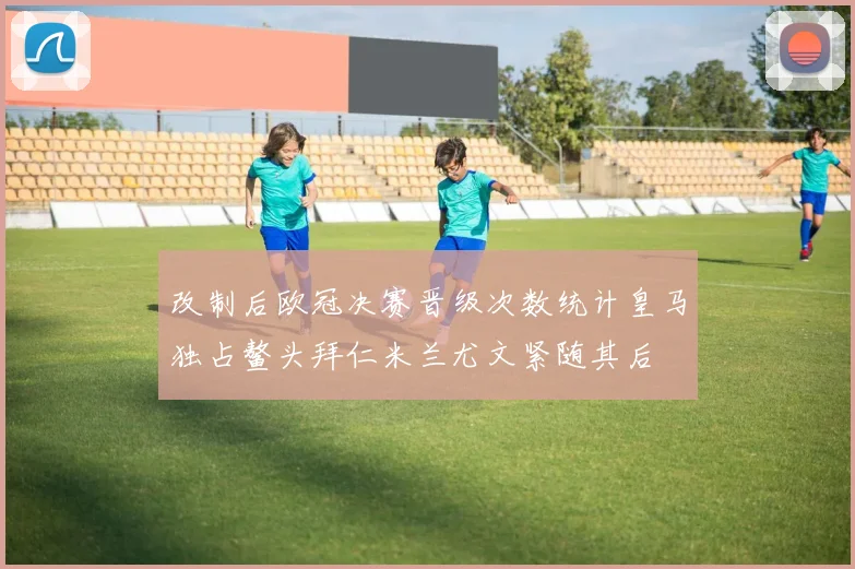 改制后欧冠决赛晋级次数统计皇马独占鳌头拜仁米兰尤文紧随其后