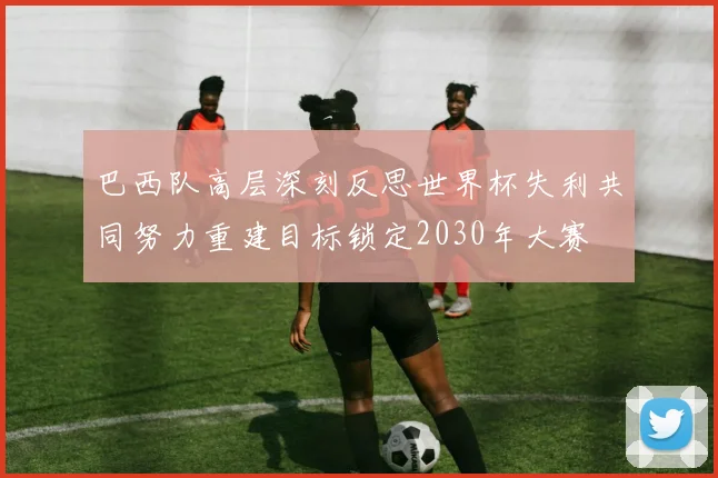 巴西队高层深刻反思世界杯失利共同努力重建目标锁定2030年大赛