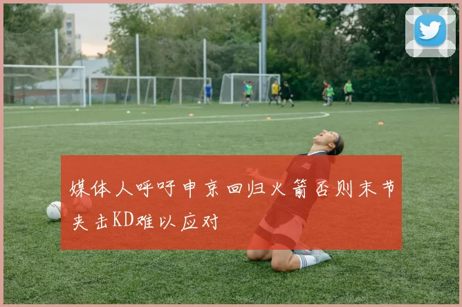 媒体人呼吁申京回归火箭否则末节夹击KD难以应对