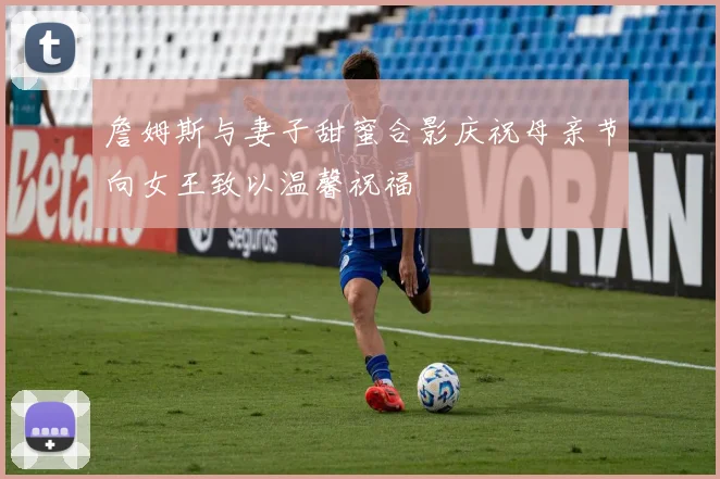 詹姆斯与妻子甜蜜合影庆祝母亲节向女王致以温馨祝福