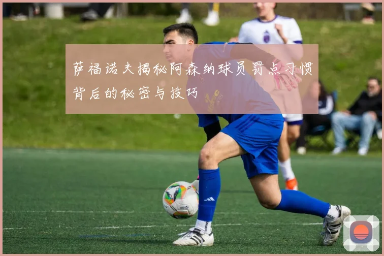 萨福诺夫揭秘阿森纳球员罚点习惯背后的秘密与技巧
