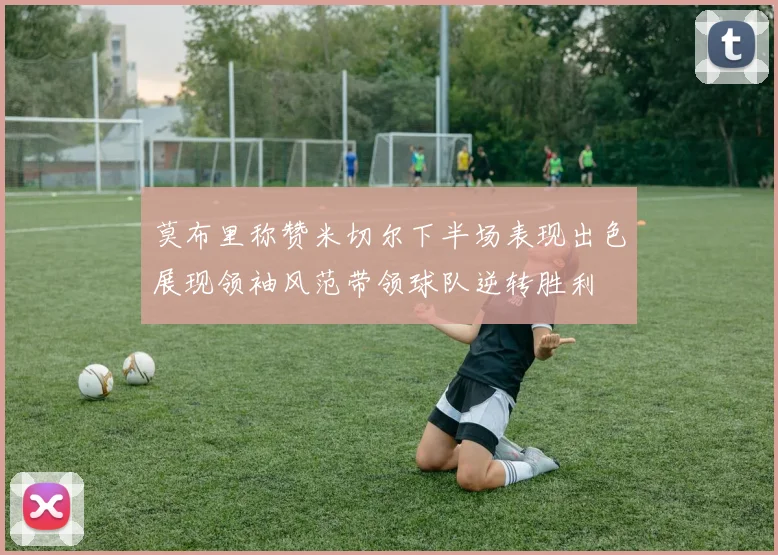 莫布里称赞米切尔下半场表现出色展现领袖风范带领球队逆转胜利