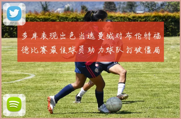 多库表现出色当选曼城对布伦特福德比赛最佳球员助力球队打破僵局