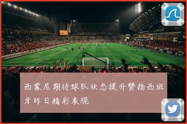 西蒙尼期待球队状态提升赞扬西班牙昨日精彩表现
