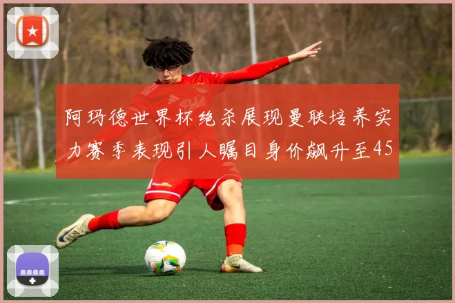 阿玛德世界杯绝杀展现曼联培养实力赛季表现引人瞩目身价飙升至4500万欧