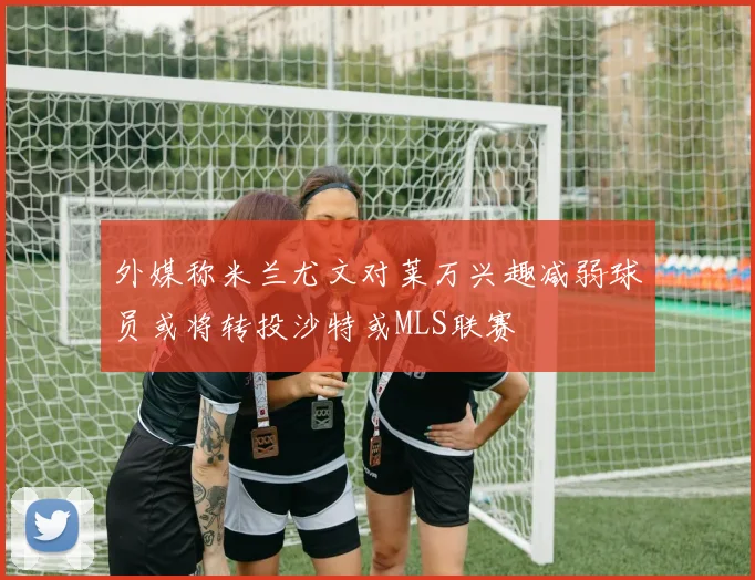 外媒称米兰尤文对莱万兴趣减弱球员或将转投沙特或MLS联赛