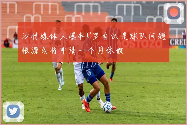 沙特媒体人爆料C罗自认是球队问题根源或将申请一个月休假