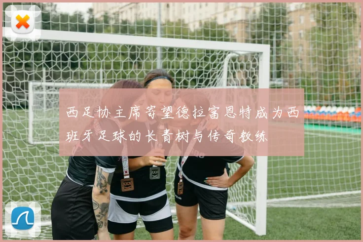 西足协主席寄望德拉富恩特成为西班牙足球的长青树与传奇教练
