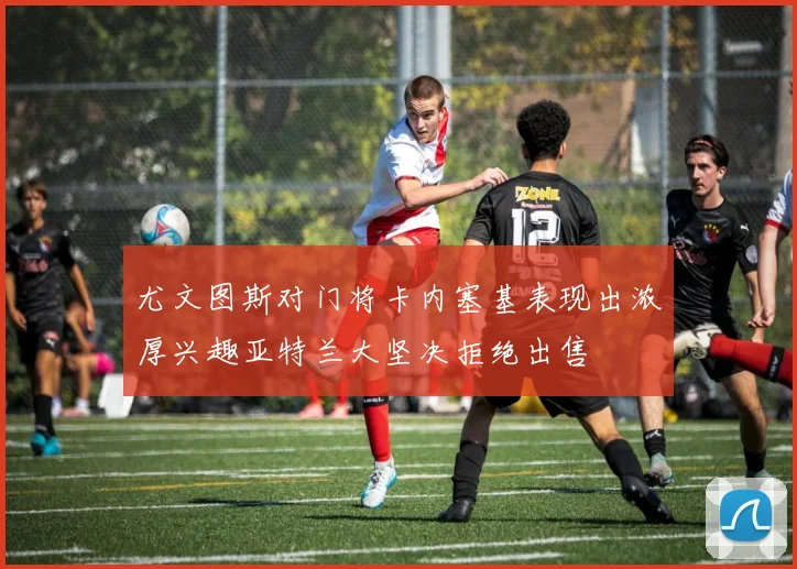 尤文图斯对门将卡内塞基表现出浓厚兴趣亚特兰大坚决拒绝出售
