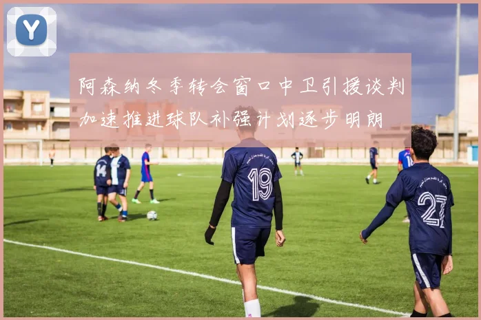 阿森纳冬季转会窗口中卫引援谈判加速推进球队补强计划逐步明朗
