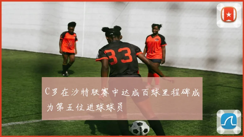 C罗在沙特联赛中达成百球里程碑成为第五位进球球员
