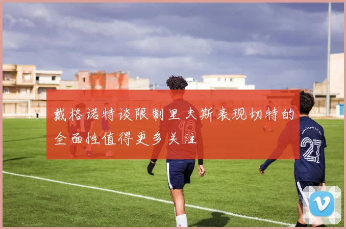 戴格诺特谈限制里夫斯表现切特的全面性值得更多关注