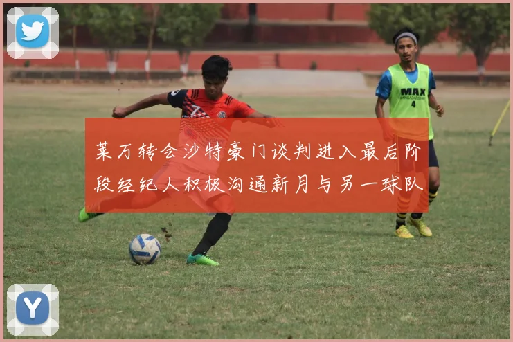 莱万转会沙特豪门谈判进入最后阶段经纪人积极沟通新月与另一球队