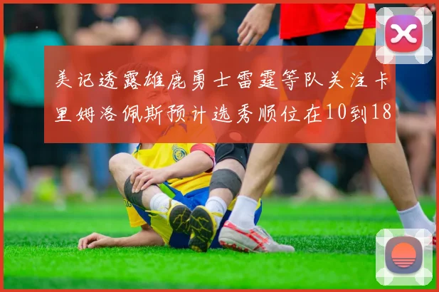 美记透露雄鹿勇士雷霆等队关注卡里姆洛佩斯预计选秀顺位在10到18之间