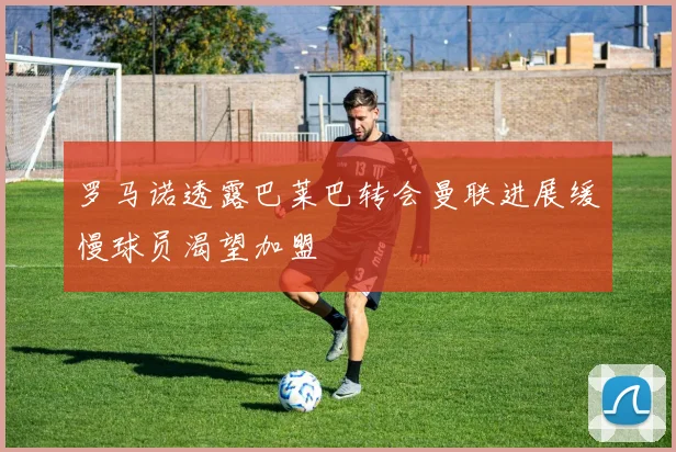 罗马诺透露巴莱巴转会曼联进展缓慢球员渴望加盟