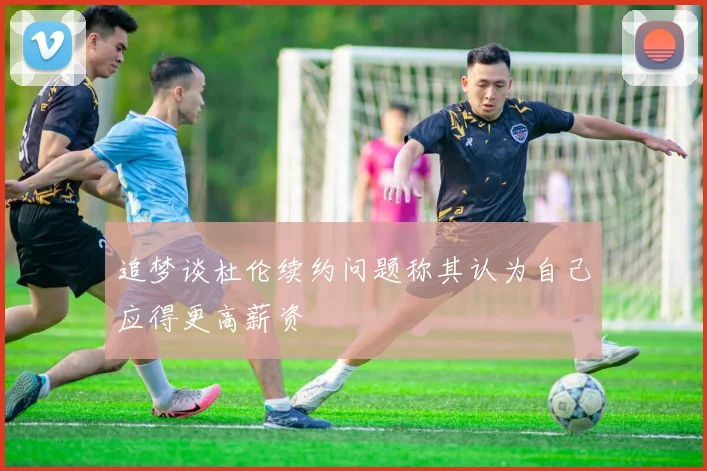 追梦谈杜伦续约问题称其认为自己应得更高薪资