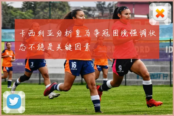 卡西利亚分析皇马争冠困境强调状态不稳是关键因素