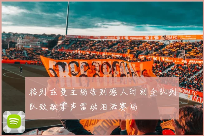 格列兹曼主场告别感人时刻全队列队致敬掌声雷动泪洒赛场