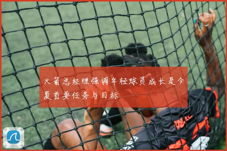 火箭总经理强调年轻球员成长是今夏首要任务与目标