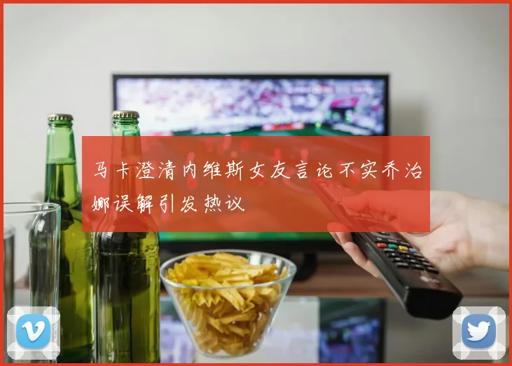 马卡澄清内维斯女友言论不实乔治娜误解引发热议